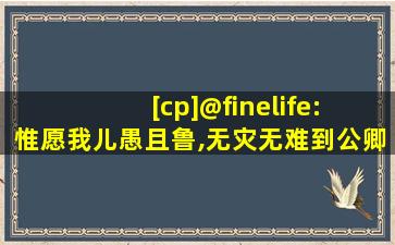 [cp]@finelife: 惟愿我儿愚且鲁,无灾无难到公卿[/cp]